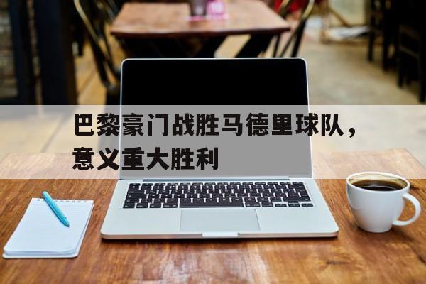 官方网址-巴黎豪门战胜马德里球队,意义重大胜利的球队
